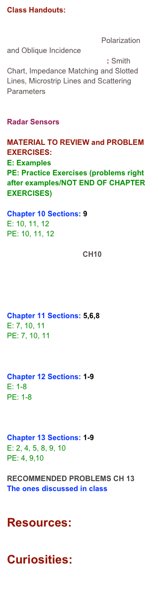 Class Handouts:

Review
Ch 10: Wave Propagation: Polarization and Oblique Incidence
CH 11a: Transmission Lines: Smith Chart, Impedance Matching and Slotted Lines, Microstrip Lines and Scattering Parameters
CH 12 Waveguides
CH 13 Antennas
Radar Sensors

MATERIAL TO REVIEW and PROBLEM EXERCISES:
E: Examples
PE: Practice Exercises (problems right after examples/NOT END OF CHAPTER EXERCISES)

Chapter 10 Sections: 9 
E: 10, 11, 12
PE: 10, 11, 12

REVIEW PROBLEMS CH10
RECOMMENDED PROBLEMS CH 10 (new material)
RECOMMENDED PROBLEMS CH 10 (extra material)

Chapter 11 Sections: 5,6,8
E: 7, 10, 11
PE: 7, 10, 11

RECOMMENDED PROBLEMS CH 11

Chapter 12 Sections: 1-9
E: 1-8
PE: 1-8

RECOMMENDED PROBLEMS CH 12

Chapter 13 Sections: 1-9
E: 2, 4, 5, 8, 9, 10
PE: 4, 9,10

RECOMMENDED PROBLEMS CH 13
The ones discussed in class


Resources:
Smith Chart

Curiosities:
Ulaby Applied Electromagnetics Iteractive Modules

